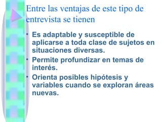 Entre las ventajas de este tipo de entrevista se tienen Es adaptable y susceptible de aplicarse a toda clase de sujetos en situaciones diversas. Permite profundizar en temas de interés. Orienta posibles hipótesis y variables cuando se exploran áreas nuevas. 