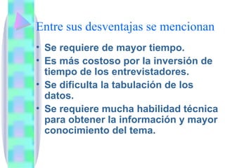 Entre sus desventajas se mencionan Se requiere de mayor tiempo. Es más costoso por la inversión de tiempo de los entrevistadores. Se dificulta la tabulación de los datos. Se requiere mucha habilidad técnica para obtener la información y mayor conocimiento del tema. 