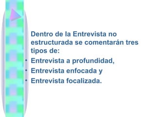 Dentro de la Entrevista no estructurada se comentarán tres tipos de:  Entrevista a profundidad,  Entrevista enfocada y Entrevista focalizada. 