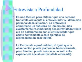 Entrevista a Profundidad Es una técnica para obtener que una persona transmita oralmente al entrevistador su definición personal de la situación. La Entrevista comprende un esfuerzo de inmersión (más exactamente re-inmersión) del entrevistado frente a/o en colaboración con el entrevistador que asiste activamente a este ejercicio de representación casi teatral. La Entrevista a profundidad, al igual que la observación puede plantearse holísticamente, pero también puede ceñirse a un solo acto, experiencia social (entrevistada enfocada). 