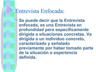 Entrevista Enfocada: Se puede decir que la Entrevista enfocada, es una Entrevista en profundidad pero específicamente dirigida a situaciones concretas. Va dirigida a un individuo concreto, caracterizado y señalado previamente por haber tomado parte de la situación o experiencia definida. 