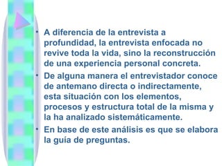 A diferencia de la entrevista a profundidad, la entrevista enfocada no revive toda la vida, sino la reconstrucción de una experiencia personal concreta.  De alguna manera el entrevistador conoce de antemano directa o indirectamente, esta situación con los elementos, procesos y estructura total de la misma y la ha analizado sistemáticamente.  En base de este análisis es que se elabora la guía de preguntas. 