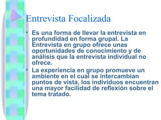 Entrevista Focalizada Es una forma de llevar la entrevista en profundidad en forma grupal. La Entrevista en grupo ofrece unas oportunidades de conocimiento y de análisis que la entrevista individual no ofrece.  La experiencia en grupo promueve un ambiente en el cual se intercambian puntos de vista, los individuos encuentran una mayor facilidad de reflexión sobre el tema tratado. 