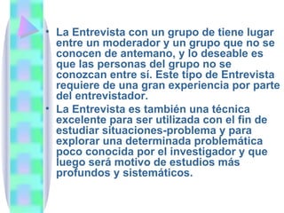 La Entrevista con un grupo de tiene lugar entre un moderador y un grupo que no se conocen de antemano, y lo deseable es que las personas del grupo no se conozcan entre sí. Este tipo de Entrevista requiere de una gran experiencia por parte del entrevistador. La Entrevista es también una técnica excelente para ser utilizada con el fin de estudiar situaciones-problema y para explorar una determinada problemática poco conocida por el investigador y que luego será motivo de estudios más profundos y sistemáticos.  