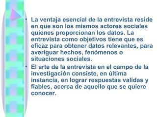 La ventaja esencial de la entrevista reside en que son los mismos actores sociales quienes proporcionan los datos. La entrevista como objetivos tiene que es eficaz para obtener datos relevantes, para averiguar hechos, fenómenos o situaciones sociales.  El arte de la entrevista en el campo de la investigación consiste, en última instancia, en lograr respuestas validas y fiables, acerca de aquello que se quiere conocer.  
