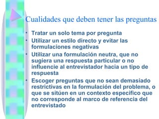 Cualidades que deben tener las preguntas Tratar un solo tema por pregunta Utilizar un estilo directo y evitar las formulaciones negativas Utilizar una formulación neutra, que no sugiera una respuesta particular o no influencie al entrevistador hacia un tipo de respuesta Escoger preguntas que no sean demasiado restrictivas en la formulación del problema, o que se sitúen en un contexto especifico que no corresponde al marco de referencia del entrevistado 