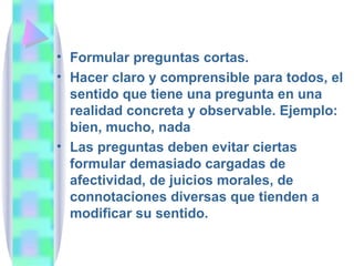 Formular preguntas cortas.  Hacer claro y comprensible para todos, el sentido que tiene una pregunta en una realidad concreta y observable. Ejemplo: bien, mucho, nada Las preguntas deben evitar ciertas formular demasiado cargadas de afectividad, de juicios morales, de connotaciones diversas que tienden a modificar su sentido. 