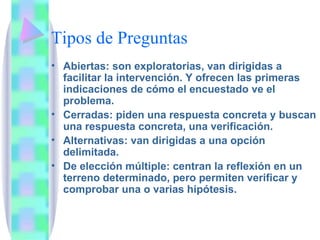 Tipos de Preguntas Abiertas: son exploratorias, van dirigidas a facilitar la intervención. Y ofrecen las primeras indicaciones de cómo el encuestado ve el problema. Cerradas: piden una respuesta concreta y buscan una respuesta concreta, una verificación. Alternativas: van dirigidas a una opción delimitada. De elección múltiple: centran la reflexión en un terreno determinado, pero permiten verificar y comprobar una o varias hipótesis. 