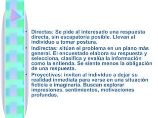 Directas: Se pide al interesado una respuesta directa, sin escapatoria posible. Llevan al individuo a tomar postura. Indirectas: sitúan el problema en un plano más general. El encuestado elabora su respuesta y selecciona, clasifica y evalúa la información como la entienda. Se siente menos la obligación de una respuesta. Proyectivas: invitan al individuo a dejar su realidad inmediata para verse en una situación ficticia e imaginaria. Buscan explorar impresiones, sentimientos, motivaciones profundas. 