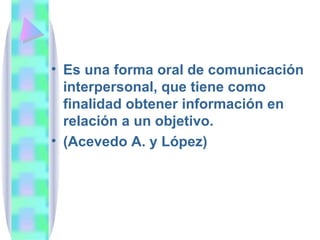 Es una forma oral de comunicación interpersonal, que tiene como finalidad obtener información en relación a un objetivo. (Acevedo A. y López) 