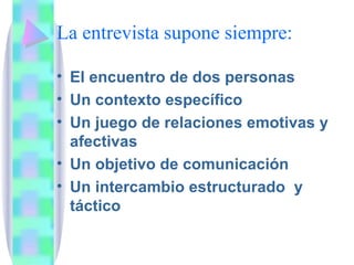 La entrevista supone siempre: El encuentro de dos personas Un contexto específico Un juego de relaciones emotivas y afectivas Un objetivo de comunicación Un intercambio estructurado  y táctico  