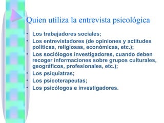 Quien utiliza la entrevista psicológica Los trabajadores sociales; Los entrevistadores (de opiniones y actitudes políticas, religiosas, económicas, etc.); Los sociólogos investigadores, cuando deben recoger informaciones sobre grupos culturales, geográficos, profesionales, etc.); Los psiquíatras;  Los psicoterapeutas; Los psicólogos e investigadores. 