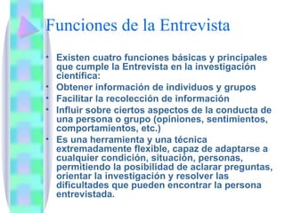 Funciones de la Entrevista Existen cuatro funciones básicas y principales que cumple la Entrevista en la investigación científica: Obtener información de individuos y grupos Facilitar la recolección de información Influir sobre ciertos aspectos de la conducta de una persona o grupo (opiniones, sentimientos, comportamientos, etc.) Es una herramienta y una técnica extremadamente flexible, capaz de adaptarse a cualquier condición, situación, personas, permitiendo la posibilidad de aclarar preguntas, orientar la investigación y resolver las dificultades que pueden encontrar la persona entrevistada.  