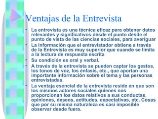 Ventajas de la Entrevista La entrevista es una técnica eficaz para obtener datos relevantes y significativos desde el punto desde el punto de vista de las ciencias sociales, para averiguar  La información que el entrevistador obtiene a través de la Entrevista es muy superior que cuando se limita a la lectura de respuesta escrita Su condición es oral y verbal. A través de la entrevista se pueden captar los gestos, los tonos de voz, los énfasis, etc., que aportan una importante información sobre el tema y las personas entrevistadas. La ventaja esencial de la entrevista reside en que son los mismos actores sociales quienes nos proporcionan los datos relativos a sus conductas, opiniones, deseos, actitudes, expectativas, etc. Cosas que por su misma naturaleza es casi imposible observar desde fuera. 