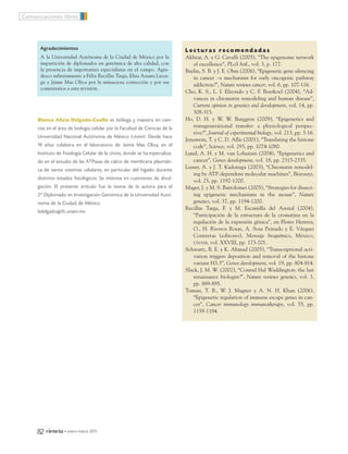 Blanca Alicia Delgado-Coello es bióloga y maestra en cien-
cias en el área de biología celular por la Facultad de Ciencias de la
Universidad Nacional Autónoma de México (UNAM). Desde hace
19 años colabora en el laboratorio de Jaime Mas Oliva, en el
Instituto de Fisiología Celular de la UNAM, donde se ha especializa-
do en el estudio de las ATPasas de calcio de membrana plasmáti-
ca de varios sistemas celulares, en particular del hígado durante
distintos estados fisiológicos. Se interesa en cuestiones de divul-
gación. El presente artículo fue la tesina de la autora para el
2º Diplomado en Investigación Genómica de la Universidad Autó-
noma de la Ciudad de México.
bdelgado@ifc.unam.mx
Comunicaciones libres
82 ciencia • enero-marzo 2011
L e c t u r a s r e c o m e n d a d a s
Akhtar, A. y G. Cavalli (2005), “The epigenome network
of excellence”, PLoS boil., vol. 3, p. 177.
Baylin, S. B. y J. E. Ohm (2006), “Epigenetic gene silencing
in cancer –a mechanism for early oncogenic pathway
addiction?”, Nature reviews cancer, vol. 6, pp. 107-116.
Cho, K. S., L. I. Elizondo y C. F. Boerkoel (2004), “Ad-
vances in chromatin remodeling and human disease”,
Current opinion in genetics and development, vol. 14, pp.
308-315.
Ho, D. H. y W. W. Burggren (2009), “Epigenetics and
transgenerational transfer: a physiological perspec-
tive?”, Journal of experimental biology, vol. 213, pp. 3-16.
Jenuwein, T. y C. D. Allis (2001), “Translating the histone
code”, Science, vol. 293, pp. 1074-1080.
Lund, A. H. y M. van Lohuizen (2004), “Epigenetics and
cancer”, Genes development, vol. 18, pp. 2315-2335.
Lusser, A. y J. T. Kadonaga (2003), “Chromatin remodel-
ing by ATP-dependent molecular machines”, Bioessays,
vol. 25, pp. 1192-1200.
Mager, J. y M. S. Bartolomei (2005), “Strategies for dissect-
ing epigenetic mechanisms in the mouse”, Nature
genetics, vol. 37, pp. 1194-1200.
Recillas Targa, F. y M. Escamilla del Arenal (2004),
“Participación de la estructura de la cromatina en la
regulación de la expresión génica”, en Flores Herrera,
O., H. Riveros Rosas, A. Sosa Peinado y E. Vázquez
Contreras (editores), Mensaje bioquímico, México,
UNAM, vol. XXVIII, pp. 173-201.
Schwartz, B. E. y K. Ahmad (2005), “Transcriptional acti-
vation triggers deposition and removal of the histone
variant H3.3”, Genes development, vol. 19, pp. 804-814.
Slack, J. M. W. (2002), “Conrad Hal Waddington: the last
renaissance biologist?”, Nature reviews genetics, vol. 3,
pp. 889-895.
Tomasi, T. B., W. J. Magner y A. N. H. Khan (2006),
“Epigenetic regulation of immune escape genes in can-
cer”, Cancer immunology immunotherapy, vol. 55, pp.
1159-1184.
Agradecimientos
A la Universidad Autónoma de la Ciudad de México por la
impartición de diplomados en genómica de alta calidad, con
la presencia de importantes especialistas en el campo. Agra-
dezco infinitamente a Félix Recillas Targa, Elisa Azuara Licea-
ga y Jaime Mas Oliva por la minuciosa corrección y por sus
comentarios a esta revisión.
12_599_Epigenetica.QXP7:60_1 13/12/10 20:18 Page 82
 