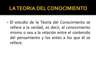  El estudio de la Teoría del Conocimiento se
refiere a la verdad, es decir, al conocimiento
mismo o sea a la relación entre el contenido
del pensamiento y los entes a los que él se
refiere.
 