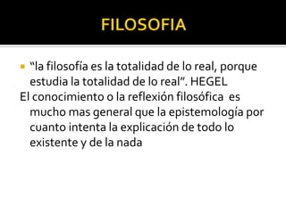  “la filosofía es la totalidad de lo real, porque
estudia la totalidad de lo real”. HEGEL
El conocimiento o la reflexión filosófica es
mucho mas general que la epistemología por
cuanto intenta la explicación de todo lo
existente y de la nada
 
