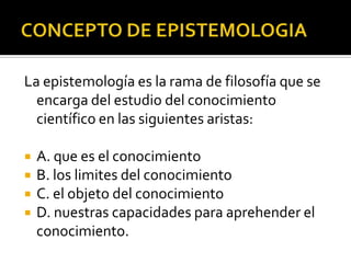 La epistemología es la rama de filosofía que se
encarga del estudio del conocimiento
científico en las siguientes aristas:
 A. que es el conocimiento
 B. los limites del conocimiento
 C. el objeto del conocimiento
 D. nuestras capacidades para aprehender el
conocimiento.
 
