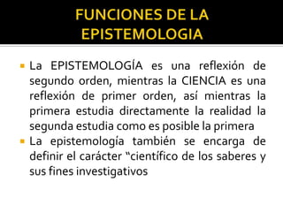  La EPISTEMOLOGÍA es una reflexión de
segundo orden, mientras la CIENCIA es una
reflexión de primer orden, así mientras la
primera estudia directamente la realidad la
segunda estudia como es posible la primera
 La epistemología también se encarga de
definir el carácter “científico de los saberes y
sus fines investigativos
 