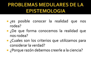  ¿es posible conocer la realidad que nos
rodea?
 ¿De que forma conocemos la realidad que
nos rodea?
 ¿Cuales son los criterios que utilizamos para
considerar la verdad?
 ¿Porque razón debemos creerle a la ciencia?
 