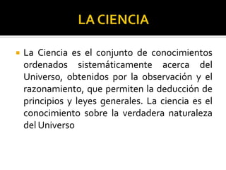  La Ciencia es el conjunto de conocimientos
ordenados sistemáticamente acerca del
Universo, obtenidos por la observación y el
razonamiento, que permiten la deducción de
principios y leyes generales. La ciencia es el
conocimiento sobre la verdadera naturaleza
del Universo
 