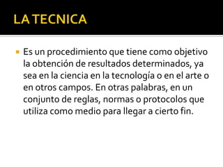  Es un procedimiento que tiene como objetivo
la obtención de resultados determinados, ya
sea en la ciencia en la tecnología o en el arte o
en otros campos. En otras palabras, en un
conjunto de reglas, normas o protocolos que
utiliza como medio para llegar a cierto fin.
 