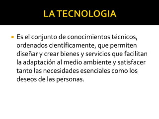  Es el conjunto de conocimientos técnicos,
ordenados científicamente, que permiten
diseñar y crear bienes y servicios que facilitan
la adaptación al medio ambiente y satisfacer
tanto las necesidades esenciales como los
deseos de las personas.
 