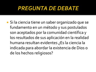  Si la ciencia tiene un saber organizado que se
fundamento en un método y sus postulados
son aceptados por la comunidad científica y
los resultados de sus aplicación en la realidad
humana resultan evidentes ¿Es la ciencia la
indicada para abordar la existencia de Dios o
de los hechos religiosos?
 