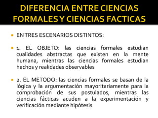  ENTRES ESCENARIOS DISTINTOS:
 1. EL OBJETO: las ciencias formales estudian
cualidades abstractas que existen en la mente
humana, mientras las ciencias formales estudian
hechos y realidades observables
 2. EL METODO: las ciencias formales se basan de la
lógica y la argumentación mayoritariamente para la
comprobación de sus postulados, mientras las
ciencias fácticas acuden a la experimentación y
verificación mediante hipótesis
 