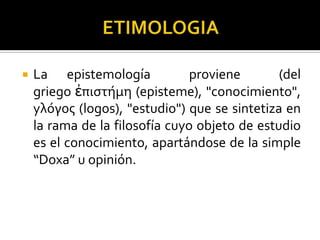  La epistemología proviene (del
griego ἐπιστήμη (episteme), "conocimiento",
yλόγος (logos), "estudio") que se sintetiza en
la rama de la filosofía cuyo objeto de estudio
es el conocimiento, apartándose de la simple
“Doxa” u opinión.
 