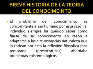  El problema del conocimiento es
concomitante al ser humano por esta razón el
individuo siempre ha querido saber como
fiarse de su conocimiento en razón a
adaptarse a las circunstancias naturaleza que
lo rodean por esta la reflexión filosófica mas
temprana (presocráticos) abordaba
problemas epistemológicos
 