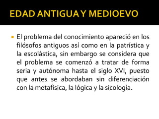  El problema del conocimiento apareció en los
filósofos antiguos así como en la patrística y
la escolástica, sin embargo se considera que
el problema se comenzó a tratar de forma
seria y autónoma hasta el siglo XVI, puesto
que antes se abordaban sin diferenciación
con la metafísica, la lógica y la sicología.
 