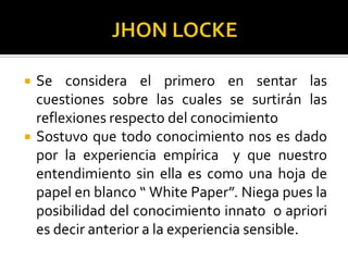  Se considera el primero en sentar las
cuestiones sobre las cuales se surtirán las
reflexiones respecto del conocimiento
 Sostuvo que todo conocimiento nos es dado
por la experiencia empírica y que nuestro
entendimiento sin ella es como una hoja de
papel en blanco “ White Paper”. Niega pues la
posibilidad del conocimiento innato o apriori
es decir anterior a la experiencia sensible.
 