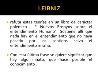  refuta estas teorías en un libro de carácter
polémico : “ Nuevos Ensayos sobre el
entendimiento Humano”. Sostiene allí que
nada hay en el entendimiento que no haya
pasado por los sentidos salvo el
entendimiento mismo.
 Con esta última frase se quiere significar que
hay algo innato, que hace posible el
conocimiento .
 