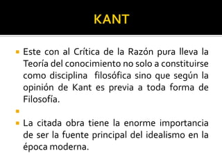  Este con al Crítica de la Razón pura lleva la
Teoría del conocimiento no solo a constituirse
como disciplina filosófica sino que según la
opinión de Kant es previa a toda forma de
Filosofía.

 La citada obra tiene la enorme importancia
de ser la fuente principal del idealismo en la
época moderna.
 