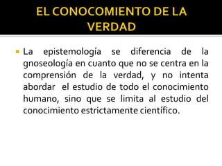  La epistemología se diferencia de la
gnoseología en cuanto que no se centra en la
comprensión de la verdad, y no intenta
abordar el estudio de todo el conocimiento
humano, sino que se limita al estudio del
conocimiento estrictamente científico.
 