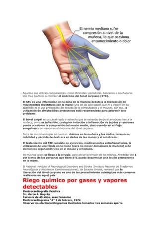Aquellos que utilizan computadoras, como oficinistas, periodistas, bancarios o diseñadores
son más proclives a contraer el síndrome del túnel carpiano (STC).
El STC es una inflamación en la zona de la muñeca debido a la realización de
movimientos repetitivos con la mano (una de las actividades que m s inciden en su
aparición es el uso prolongado del teclado de la computadora y el mouse), por eso, la
utilización de almohadillas protectoras está recomendada para prevenir este
problema.
El túnel carpal es un canal rígido y estrecho que se extiende desde el antebrazo hasta la
muñeca, como es inflexible, cualquier irritación o inflamación de tejidos y tendones
puede ocasionar la compresión del nervio medio, obstruyendo así el flujo
sanguíneo y derivando en el síndrome del túnel carpiano.
Entre las sintomatologías se cuentan: dolores en la muñeca y los dedos, calambres,
debilidad y pérdida de destreza en dedos de las manos y el antebrazo.
El tratamiento del STC consiste en ejercicios, medicamentos antinflamatorios, la
utilización de una férula en la mano (para no mover demasiado la muñeca) o de
elementos ergonométricos en el mouse y el teclado.
En muchos casos se llega a la cirugía, para aliviar la tensión de los nervios. Alrededor del 1
por ciento de las personas que tiene STC puede desarrollar una lesión permanente
en la mano.
El National Institute of Neurological Disorders and Stroke (Instituto Nacional de Trastornos
Neurológicos y Accidentes Cerebrovasculares), de Estados Unidos, remarcó que la
liberación del túnel carpiano es uno de los procedimiento quirúrgicos más comunes
realizados en aquel país.
Riego químico por gases y vapores
detectables
Electrocardiografía Práctica
Dr. Marco A. Bográn
Paciente de 45 años, seso femenino
Electrocardiograma "A" 1 de febrero, 1974
Observe los electrocardiogramas ilustrados tomados tres semanas aparte.
 