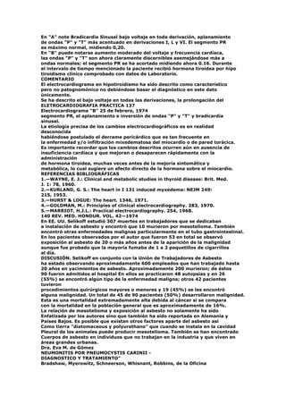 En "A" note Bradicardia Sinusal bajo voltaje en toda derivación, aplanamiento
de ondas "P" y "T" más acentuado en derivaciones I, L y VI. El segmento PR
es máximo normal, midiendo 0,20.
En "B" puede notarse aumento moderado del voltaje y frecuencia cardíaca,
las ondas "P" y "T" son ahora claramente discernibles asemejándose más a
ondas normales; el segmento PR se ha acortado midiendo ahora 0.16. Durante
el intervalo de tiempo mencionado la paciente recibió hormona tiroidea por hipo
tiroidismo clínico comprobado con datos de Laboratorio.
COMENTARIO
El electrocardiograma en hipotiroidismo ha sido descrito como característico
pero no patognomónico no debiéndose basar el diagnóstico en este dato
únicamente.
Se ha descrito el bajo voltaje en todas las derivaciones, la prolongación del
ELETROCARDIOGRAFIA PRACTICA 137
Electrocardiograma "B" 25 de febrero, 1974
segmento PR, el aplanamiento e inversión de ondas "P" y "T" y bradicardia
sinusal.
La etiología precisa de los cambios electrocardiográficos es en realidad
desconocida
habiéndose postulado el derrame pericárdico que es tan frecuente en
la enfermedad y/o infiltración mixedematosa del miocardio o de pared torácica.
Es importante recordar que los cambios descritos ocurren aún en ausencia de
insuficiencia cardíaca y que mejoran o desaparecen rápidamente con la
administración
de hormona tiroidea, muchas veces antes de la mejoría sintomática y
metabólica, lo cual sugiere un efecto directo de la hormona sobre el miocardio.
REFERENCIAS BIBLIOGRÁFICAS
1.—WAYNE, E. J.: Clinical and metabolic studies in thyroid disease: Brit. Med.
J. 1: 78, 1960.
2.—KURLAND, G. S.: The heart in I 131 induced myxedema: NEJM 249:
215, 1953.
3.—HURST & LOGUE: The heart. 1346, 1971.
4.—GOLDMAN, M.: Principies of clinical electrocardiography. 283, 1970.
5.—MARRIOT, H.J.L.: Pracíical electrocardiography. 254, 1968.
140 REV. MED. HONDUR. VOL. 42—1974
En EE. UU. Selikoff estudió 307 muertes en trabajadores que se dedicaban
a instalación de asbesto y encontró que 10 murieron por mesotelioma. También
encontró otras enfermedades malignas particularmente en el tubo gastrointestinal.
En los pacientes observados por el autor que fueron 53 en total se observó
exposición al asbesto de 20 o más años antes de la aparición de la malignidad
aunque fue probado que la mayoría fumaba de 1 a 2 paquetillos de cigarrillos
al día.
DISCUSIÓN. Selikoff en conjunto con la Unión de Trabajadores de Asbesto
ha estado observando aproximadamente 600 empleados que han trabajado hasta
20 años en yacimientos de asbesto. Aproximadamente 200 murieron; de éstos
90 fueron admitidos al hospital En ellos se practicaron 48 autopsias y en 26
(55%) se encontró algún tipo de la enfermedad maligna; otros 42 pacientes
tuvieron
procedimientos quirúrgicos mayores o menores y 19 (45%) se les encontró
alguna malignidad. Un total de 45 de 90 pacientes (50%) desarrollaron malignidad.
Esta es una mortalidad extremadamente alta debida al cáncer si se compara
con la mortalidad en la población general que es aproximadamente de 16%.
La relación de mesotelioma y exposición al asbesto no solamente ha sido
Enfatizada por los autores sino que también ha sido reportada en Alemania y
Países Bajos. Es posible que existan otros factores aparte del asbesto así
Como tierra "diatomaceous y polyurethano" que cuando se instala en la cavidad
Pleural de los animales puede producir mesotelioma. También se han encontrado
Cuerpos de asbesto en individuos que no trabajan en la industria y que viven en
áreas grandes urbanas.
Dra. Eva M. de Gómez
NEUMONITIS POR PNEUMOCYSTIS CARINII -
DIAGNOSTICO Y TRATAMIENTO"
Bradshaw, Myerowitz, Schneerson, Whisnant, Robbins, de la Oficina
 