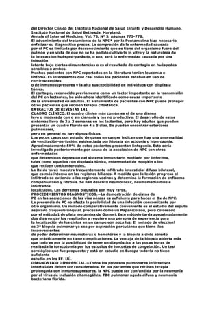 del Director Clínico del Instituto Nacional de Salud Infantil y Desarrollo Humano.
Instituto Nacional de Salud Bethesda, Maryland.
Annals of Internal Medicine, Vol. 73, Nº 5, páginas 775-778.
El advenimiento del tratamiento de la NPC* por la Pentamidina hizo necesario
enfatizar su diagnóstico precoz. La compresión de la enfermedad causada
por el PC es limitada por desconocimiento que se tiene del organismo fuera del
pulmón y en vista de que no se ha podido cultivarlo in vitro y la naturaleza de
la interacción huésped-parásito, o sea, será la enfermedad causada por una
infección
latente bajo ciertas circunstancias o es el resultado de contagio en huéspedes
sensibles o ambos.
Muchos pacientes con NPC reportados en la literatura tenían leucemia o
linfoma. Es interesantes que casi todos los pacientes estaban en uso de
corticosteroides
o de inmunosupresores y la alta susceptibilidad de individuos con displasia
túnica.
El contagio, reconocido previamente como un factor importante en la transmisión
del PC en lactantes, ha sido ahora identificado como causa importante
de la enfermedad en adultos. E! aislamiento de pacientes con NPC puede proteger
otros pacientes que reciben terapia citostática.
EXTRACTOS DE REVISTAS 141
CUADRO CLÍNICO. El cuadro clínico más común es el de una disnea
leve o moderada con o sin cianosis y tos no productiva. El desarrollo de estos
síntomas lleva de 2 a 3 semanas en los lactantes, pero hay adultos que pueden
presentar un cuadro florido en 4 a 5 días. Se pueden encontrar estertores
pulmonares,
pero en general no hay signos físicos.
Los pocos casos con estudio de gases en sangre indican que hay una anormalidad
de ventilación-perfusión, evidenciada por hipoxia sin acidosis o hipercapnia.
Aproximadamente 50% de estos pacientes presentan linfopenia. Esto sería
investigado posteriormente por causa de la asociación de NPC con otras
enfermedades
que determinan depresión del sistema inmunitario mediado por linfocitos,
tales como aquellos con displasia túnica, enfermedad de Hodgkin o los
que reciben cortícosteroides.
La Rx de tórax muestra frecuentemente infiltrado intersticial difuso bilateral,
que es más intensa en las regiones hiliares. A medida que la lesión progresa el
infiltrado se extiende a las regiones vecinas y determina la formación de enfisema
compensatorio y fibrosis. Se han descrito neumotorax, neumomediastino e
infiltrados
localizados. Los derrames pleurales son muy raros.
PROCEDIMIENTOS DIAGNÓSTICOS.—La demostración de cistos de
PC en las secreciones de las vías aéreas es suficiente para hacer el Dx de NPC.
La presencia de PC no afecta la posibilidad de una infección concomitante por
otro organismo. Un método comparativamente conveniente es el estudio del esputo
aspirado traqueobronquial, procesado como un Papanicolaou, pero coloreado
por el método1 de plata metamina de Gomori. Este método tarda aproximadamente
dos días en dar los resultados y requiere una persona de experiencia para
la localización de los cistos en un campo con poca luz. El método de elección!
es 3ª biopsia pulmonar ya sea por aspiración percutánea que tiene ¡los
inconvenientes
de poder determinar neumotorax o hemotórax y la biopsia a cielo abierto
que prácticamente no tiene complicaciones. La ventaja de la biopsia abierta más
que todo es por la posibilidad de tener un diagnóstico a las pocas horas de
realizada la toracotomía por los estudios de isocortes de congelación. Un test
serológico que fue propuesto y está en estudio en Europa todavía no tiene
suficiente
estudio en los EE. UÚ.
DIAGNOSTICO DIFERENCIAL.—Todos los procesos pulmonares infiltrativos
interticiales deben ser considerados. En los pacientes que reciben terapia
prolongada con inmunosupresores, la NPC puede ser confundida por la neumonía
por el virus de inclusión citomegálica, TBC pulmonar aguda difusa y neumonía
bacteriana florida.
 