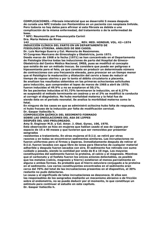 COMPLICACIONES.—Fibrosis intersticial que se desarrolló 5 meses después
de curada una NPC tratada con Pentamidina en un paciente con neoplasia linfoide.
Pero todavía no hay datos para afirmar si esta fibrosis es debida a una
complicación de la misma enfermedad, del tratamiento o de la enfermedad de
base.
* NPC: Neumonitis por Pneumocystis Carínii
Dra. María Helena de Rivas
142 _____________________________ REV. MED. HONDUR. VOL. 42—1974
INDUCCIÓN CLÍNICA DEL PARTO EN UN DEPARTAMENTO DE
FISIOLOGÍA UTERINA. ANÁLISIS DE 800 CASOS.
Dr. Luís Noriega Guerra y Col. Memoria de Resúmenes.
VI Congreso Mexicano de Ginecología y Obstetricia, junio 1971.
Desde marzo de 1968 a la fecha (1971) se han concentrado en el Departamento
de Fisiología Uterina todas las inducciones de parto del Hospital de Gineco-
Obstetricia del Centro Médico Nacional, IMSS, pues se modificó el concepto
que existía de ser un método inocuo. Se considera que puede ser peligroso e
hipoxemiante para el feto, ya que consiste en producir un determinado número
de contracciones con una frecuencia elevada, para provocar en un tiempo menor
que el fisiológico la maduración y dilatación del cervix a base de reducir el
tiempo de reposo uterino y por lo tanto el débito circulatorio a placenta.
Se analizan los resultados obtenidos en las primeras ochocientas solicitudes
para inducción, que comprenden el lapso de marzo de 196S a abril de 1970;
fueron inducidas el 49.9% y no se aceptaron el 50.1%.
De las pacientes inducidas el 91.73% terminaron la inducción, en el 6.27%
se suspendió el método terminante en cesárea y en el 2% se modificó la conducta
al corregir el diagnóstico. No hubo mortalidad materna y la fetal fue de
siendo ésta en el período neonatal. Se analiza la morbilidad materna como la
fetal.
En ninguno de los casos en que se administró ocitocina hubo falta de respuesta,
ni hubo fracaso de la inducción por falta de modificación cervical.
Dr. Gaspar Vallecillo h.
COMPOSICIÓN QUÍMICA DEL SEDIMENTO FORMADO
SOBRE LAS ONDULACIONES DEL ASA DE LIPPES
DESPUÉS DEL USO PROLONGADO.
Amy D. Engineer M.D. y Col. Amer. J. Obst. Gynec, 106, 1970.
Esta observación se hizo en mujeres que habían usado el asa de Lippes por
espacio de 15 a 40 meses y que tuvieron que ser removidos por presentar
sangrados
resistentes a tratamiento. En otras mujeres el D.I.U. se retiró por otras
razones y en todas se encontraron sedimentos similares. Las incrustaciones no
fueron uniformes pero sí firmes y ásperas. Inmediatamente después de retirar el
D.I.U. fueron lavados con agua libre de iones para liberarlos de cualquier material
adherible y después fueron secados con aire. Él sedimento fue retirado con sumo
cuidado y pesado, siendo la cantidad por onda de 8 a 10 mgs. Los mayores
constituyentes del sedimento fueron la proteína, el calcio y el magnesio. Mientras
que el carbonato y el fosfato fueron los únicos aniones detectables, es posible
que los metales (calcio, magnesio y hierro) existieran al menos parcialmente en
alguna o ambas formas. Es probable que el hierro estuviera conjugado a la proteína
en el sedimento. Los varios constituyentes encontrados en el sedimento eran
cerca del 70% del total de las incrustaciones presentes en el dispositivo, el 30%
restante no pudo detectarse.
La causa y el significado de tales incrustaciones se desconoce. Si ellas son
las responsables de los sangrados mediante un mecanismo abrasivo o de fricción
sobre el endometrio, no se puede deducir por el momento, lo que constituye un
estímulo para continuar el estudio en este capítulo.
Dr. Gaspar Vallecillo h.
 