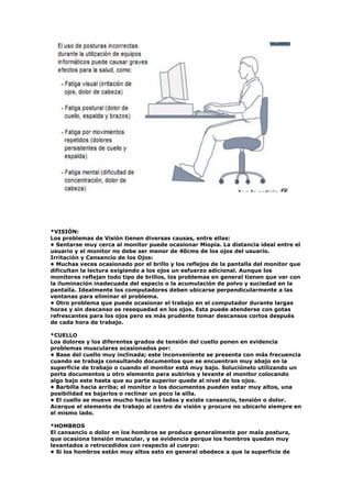 *VISIÓN:
Los problemas de Visión tienen diversas causas, entre ellas:
• Sentarse muy cerca al monitor puede ocasionar Miopía. La distancia ideal entre el
usuario y el monitor no debe ser menor de 40cms de los ojos del usuario.
Irritación y Cansancio de los Ojos:
• Muchas veces ocasionado por el brillo y los reflejos de la pantalla del monitor que
dificultan la lectura exigiendo a los ojos un esfuerzo adicional. Aunque los
monitores reflejan todo tipo de brillos, los problemas en general tienen que ver con
la iluminación inadecuada del espacio o la acumulación de polvo y suciedad en la
pantalla. Idealmente los computadores deben ubicarse perpendicularmente a las
ventanas para eliminar el problema.
• Otro problema que puede ocasionar el trabajo en el computador durante largas
horas y sin descanso es resequedad en los ojos. Esta puede atenderse con gotas
refrescantes para los ojos pero es más prudente tomar descansos cortos después
de cada hora de trabajo.
*CUELLO
Los dolores y los diferentes grados de tensión del cuello ponen en evidencia
problemas musculares ocasionados por:
• Base del cuello muy inclinada; este inconveniente se presenta con más frecuencia
cuando se trabaja consultando documentos que se encuentran muy abajo en la
superficie de trabajo o cuando el monitor está muy bajo. Soluciónelo utilizando un
porta documentos u otro elemento para subirlos y levante el monitor colocando
algo bajo este hasta que su parte superior quede al nivel de los ojos.
• Barbilla hacia arriba; el monitor o los documentos pueden estar muy altos, una
posibilidad es bajarlos o reclinar un poco la silla.
• El cuello se mueve mucho hacia los lados y existe cansancio, tensión o dolor.
Acerque el elemento de trabajo al centro de visión y procure no ubicarlo siempre en
el mismo lado.
*HOMBROS
El cansancio o dolor en los hombros se produce generalmente por mala postura,
que ocasiona tensión muscular, y se evidencia porque los hombros quedan muy
levantados o retrocedidos con respecto al cuerpo:
• Si los hombros están muy altos esto en general obedece a que la superficie de
 