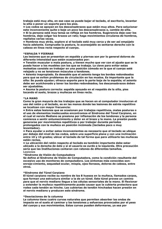 trabajo está muy alta, en ese caso se puede bajar el teclado, el escritorio, levantar
la silla o poner un soporte para los pies.
• Los codos se apoyan en los descansabrazos que están muy altos. Para solucionar
este inconveniente quite o baje un poco los descansabrazos o, cambie de silla.
• Si la persona está muy tensa se refleja en los hombros. Sugerencia deje caer los
hombros, deje colgar los brazos un rato; haga movimientos circulares de hombros,
repítalos varias veces.
• Hombros muy atrás, explore si el teclado está muy cerca y de ser así empújelo
hacia adelante. Compruebe la postura, lo aconsejable es sentarse derecho con la
cabeza en línea recta respecto al cuerpo.
*ESPALDA Y PIERNAS
Las lesiones que se presentan en espalda y piernas son por lo general dolores de
diferente intensidad que están ocasionados por:
• Tensión muscular o mala postura, y tienen mucho que ver con el ajuste que se le
pueda hacer a los muebles con los que se trabaja. La clave para evitar estas
molestias consiste en trabajar en una posición cómoda en la que el cuerpo esté
relajado y no se tensionen músculos o tendones.
• Asiento inapropiado. Es deseable que el asiento tenga los bordes redondeados
para que se eviten problemas de circulación en los muslos. Es importante que la
silla: Se pueda ajustar; ofrezca soporte para la parte baja de la espalda; el asiento
debe ser acolchonado y tener los bordes redondeados; los descansabrazos deben
ser ajustables.
• Asuma la postura correcta: espalda apoyada en el respaldo de la silla, pies
tocando el suelo, brazos y muñecas en línea recta.
*LA MANO
Como la gran mayoría de los trabajos que se hacen en el computador involucran el
uso del ratón y el teclado, es en las manos donde las lesiones de estrés repetitivo
se localizan con mayor frecuencia:
• Entre estas lesiones que se ocasionan por trabajos repetitivos, malas posturas o
el uso de elementos inadecuados encontramos el Síndrome del Túnel Carpiano, en
el cual el nervio Mediano se presiona por inflamación de los tendones y la persona
comienza a sentir entumecimiento y dolor en el brazo y la mano. La presión puede
generarse por movimientos repetitivos o por trabajar durante períodos
prolongados con la muñeca en posición incómoda (teclados poco o muy
levantados).
• Para ayudar a evitar estos inconvenientes es necesario que el teclado se ubique
por debajo del nivel de los codos, sobre una superficie plana y con una inclinación
entre 10 y 15 grados; ubicar el teclado de tal forma que para utilizarlo las muñecas
estén rectas.
• La ubicación del ratón respecto al teclado es también importante debe estar
ubicado a la derecha de éste y si el usuario es zurdo a la izquierda. Otra precaución
sería que las Instituciones contaran con ratones de diferentes tamaños.
Lesiones
*Síndrome de Visión de Computadora
Se define al Síndrome de Visión de Computadora, como la condición resultante del
excesivo uso de monitores de computadora. Los síntomas más conocidos son:
enroje-cimiento, sequedad ocular, miopía, ojos llorosos, dolores de cabeza, entre
otros.
*Síndrome del Túnel Carpiano
El túnel carpiano recibe su nombre de los 8 huesos en la muñeca, llamados carpos,
que forman una estructura similar a la de un túnel. Este túnel provee un camino
para que el nervio mediano llegue a las células sensoriales de la mano. El flexionar
y extender la muñeca repetitivamente puede causar que la cubierta protectora que
rodea cada tendón se hinche. Las cubiertas de tendón hinchadas hacen presión en
el nervio mediano y producen este síndrome.
*Desviaciones de la columna
La columna tiene cuatro curvas naturales que permiten absorber las ondas de
impacto en el suelo al caminar y las tensiones y esfuerzos provocados por el peso
del cuerpo y sus movimientos. Estas curvas pueden deformarse, ya sea por
 