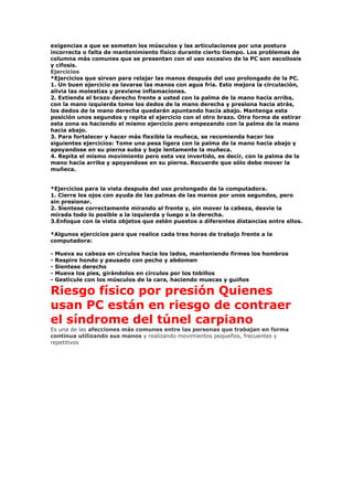 exigencias a que se someten los músculos y las articulaciones por una postura
incorrecta o falta de mantenimiento físico durante cierto tiempo. Los problemas de
columna más comunes que se presentan con el uso excesivo de la PC son escoliosis
y cifosis.
Ejercicios
*Ejercicios que sirvan para relajar las manos después del uso prolongado de la PC.
1. Un buen ejercicio es lavarse las manos con agua fría. Esto mejora la circulación,
alivia las molestias y previene inflamaciones.
2. Extienda el brazo derecho frente a usted con la palma de la mano hacia arriba,
con la mano izquierda tome los dedos de la mano derecha y presiona hacia atrás,
los dedos de la mano derecha quedarán apuntando hacia abajo. Mantenga esta
posición unos segundos y repita el ejercicio con el otro brazo. Otra forma de estirar
esta zona es haciendo el mismo ejercicio pero empezando con la palma de la mano
hacia abajo.
3. Para fortalecer y hacer más flexible la muñeca, se recomienda hacer los
siguientes ejercicios: Tome una pesa ligera con la palma de la mano hacia abajo y
apoyandose en su pierna suba y baje lentamente la muñeca.
4. Repita el mismo movimiento pero esta vez invertido, es decir, con la palma de la
mano hacia arriba y apoyandose en su pierna. Recuerde que sólo debe mover la
muñeca.
*Ejercicios para la vista después del uso prolongado de la computadora.
1. Cierre los ojos con ayuda de las palmas de las manos por unos segundos, pero
sin presionar.
2. Sientese correctamente mirando al frente y, sin mover la cabeza, desvie la
mirada todo lo posible a la izquierda y luego a la derecha.
3.Enfoque con la vista objetos que estén puestos a diferentes distancias entre ellos.
*Algunos ejercicios para que realice cada tres horas de trabajo frente a la
computadora:
- Mueva su cabeza en círculos hacia los lados, manteniendo firmes los hombros
- Respire hondo y pausado con pecho y abdomen
- Sientese derecho
- Mueva los pies, girándolos en círculos por los tobillos
- Gesticule con los músculos de la cara, haciendo muecas y guiños
Riesgo físico por presión Quienes
usan PC están en riesgo de contraer
el síndrome del túnel carpiano
Es una de las afecciones más comunes entre las personas que trabajan en forma
continua utilizando sus manos y realizando movimientos pequeños, frecuentes y
repetitivos
 