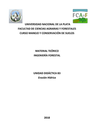 UNIVERSIDAD NACIONAL DE LA PLATA
FACULTAD DE CIENCIAS AGRARIAS Y FORESTALES
CURSO MANEJO Y CONSERVACIÓN DE SUELOS
MATERIAL TEÓRICO
INGENIERÍA FORESTAL
UNIDAD DIDÁCTICA B3
Erosión Hídrica
2018
 