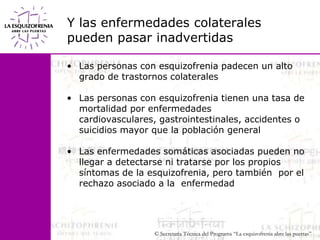 Y las enfermedades colateralespueden pasar inadvertidasLas personas con esquizofrenia padecen un alto grado de trastornos colateralesLas personas con esquizofrenia tienen una tasa de mortalidad por enfermedades cardiovasculares, gastrointestinales, accidentes o suicidios mayor que la población general Las enfermedades somáticas asociadas pueden no llegar a detectarse ni tratarse por los propios síntomas de la esquizofrenia, pero también  por el rechazo asociado a la  enfermedad