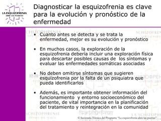 Diagnosticar la esquizofrenia es clave para la evolución y pronóstico de la enfermedadCuanto antes se detecta y se trata la enfermedad, mejor es su evolución y pronósticoEn muchos casos, la exploración de la esquizofrenia debería incluir una exploración física para descartar posibles causas de  los síntomas y evaluar las enfermedades somáticas asociadasNo deben omitirse síntomas que sugieren esquizofrenia por la falta de un psiquiatra que pueda identificarlosAdemás, es importante obtener información del                           funcionamiento  y entorno socioeconómico del paciente, de vital importancia en la planificación del tratamiento y reintegración en la comunidad