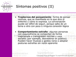 Síntomas positivos (II)Trastornos del pensamiento: forma de pensar confusa, que se manifiesta en lo que dice el enfermo y cómo lo expresa. La conversación puede ser difícil de seguir, porque salta de un tema a otro con poca o ninguna conexión lógicaComportamiento extraño: algunas personas con esquizofrenia se comportan de forma inapropiada o transgreden normas y usos sociales (por ejemplo, desvestirse en público). Pueden hacer muecas o gestos raros o adoptar posturas extrañas sin razón aparente
