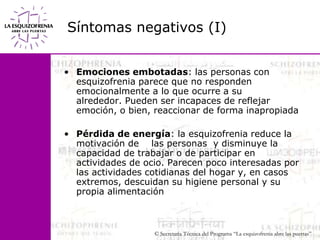 Síntomas negativos (I)Emociones embotadas: las personas con esquizofrenia parece que no responden emocionalmente a lo que ocurre a su             alrededor. Pueden ser incapaces de reflejar emoción, o bien, reaccionar de forma inapropiadaPérdida de energía: la esquizofrenia reduce la motivación de    las personas  y disminuye la capacidad de trabajar o de participar en actividades de ocio. Parecen poco interesadas por las actividades cotidianas del hogar y, en casos extremos, descuidan su higiene personal y su propia alimentación