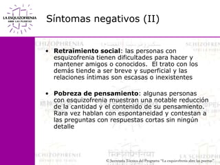 Síntomas negativos (II)Retraimiento social: las personas con esquizofrenia tienen dificultades para hacer y mantener amigos o conocidos.  El trato con los demás tiende a ser breve y superficial y las relaciones íntimas son escasas o inexistentes Pobreza de pensamiento: algunas personas con esquizofrenia muestran una notable reducción de la cantidad y el contenido de su pensamiento. Rara vez hablan con espontaneidad y contestan a las preguntas con respuestas cortas sin ningún detalle