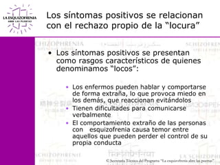 Los síntomas positivos se relacionancon el rechazo propio de la “locura”Los síntomas positivos se presentan como rasgos característicos de quienes denominamos “locos”:Los enfermos pueden hablar y comportarse de forma extraña, lo que provoca miedo en los demás, que reaccionan evitándolosTienen dificultades para comunicarse verbalmenteEl comportamiento extraño de las personas con   esquizofrenia causa temor entre aquellos que pueden perder el control de su propia conducta